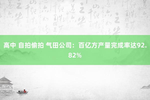 高中 自拍偷拍 气田公司：百亿方产量完成率达92.82%