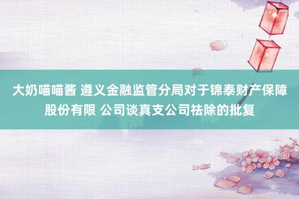 大奶喵喵酱 遵义金融监管分局对于锦泰财产保障股份有限 公司谈真支公司祛除的批复