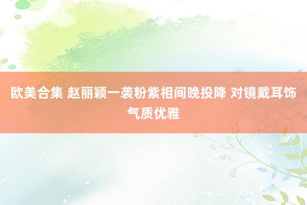 欧美合集 赵丽颖一袭粉紫相间晚投降 对镜戴耳饰气质优雅