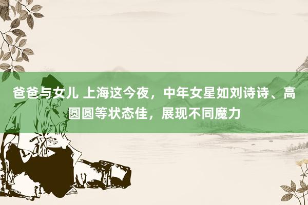 爸爸与女儿 上海这今夜，中年女星如刘诗诗、高圆圆等状态佳，展现不同魔力