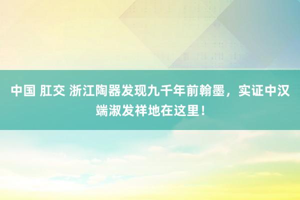 中国 肛交 浙江陶器发现九千年前翰墨，实证中汉端淑发祥地在这里！