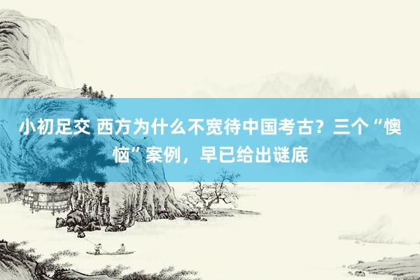 小初足交 西方为什么不宽待中国考古？三个“懊恼”案例，早已给出谜底