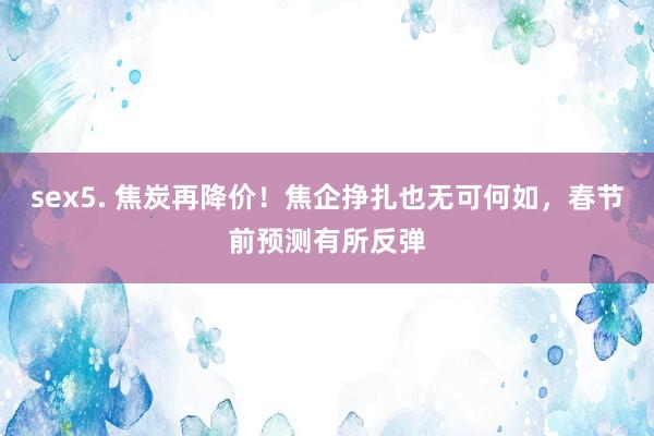sex5. 焦炭再降价！焦企挣扎也无可何如，春节前预测有所反弹