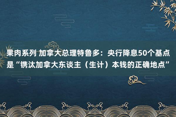 果肉系列 加拿大总理特鲁多：央行降息50个基点是“镌汰加拿大东谈主（生计）本钱的正确地点”