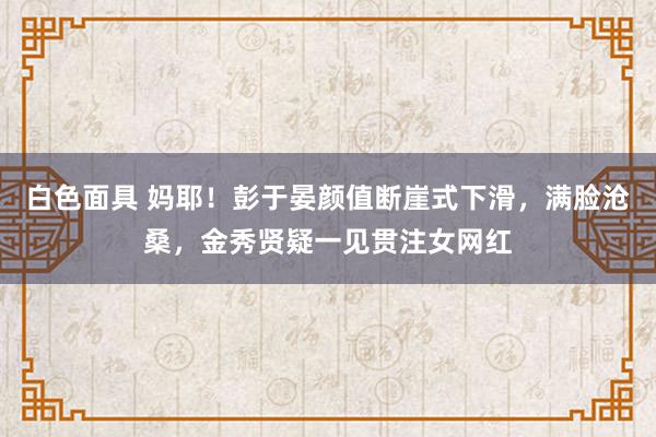 白色面具 妈耶！彭于晏颜值断崖式下滑，满脸沧桑，金秀贤疑一见贯注女网红