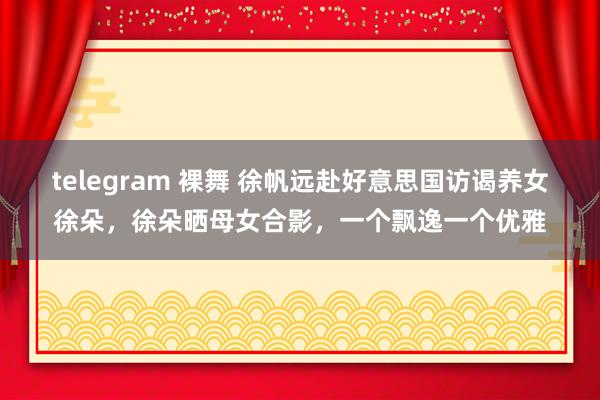 telegram 裸舞 徐帆远赴好意思国访谒养女徐朵，徐朵晒母女合影，一个飘逸一个优雅