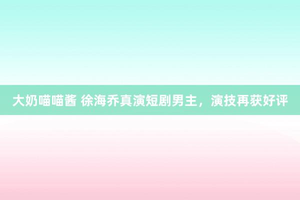大奶喵喵酱 徐海乔真演短剧男主，演技再获好评