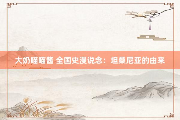 大奶喵喵酱 全国史漫说念：坦桑尼亚的由来