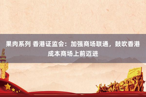 果肉系列 香港证监会：加强商场联通，鼓吹香港成本商场上前迈进