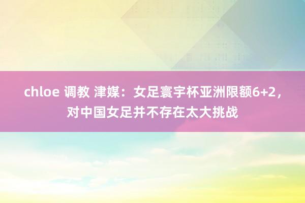 chloe 调教 津媒：女足寰宇杯亚洲限额6+2，对中国女足并不存在太大挑战