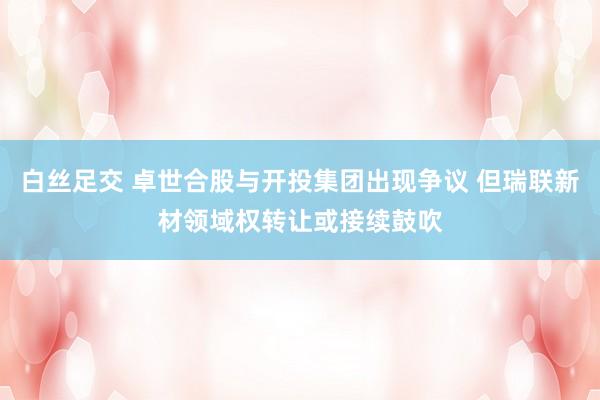 白丝足交 卓世合股与开投集团出现争议 但瑞联新材领域权转让或接续鼓吹