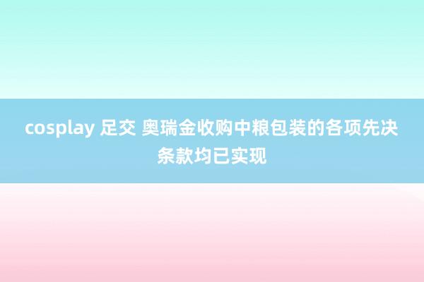 cosplay 足交 奥瑞金收购中粮包装的各项先决条款均已实现