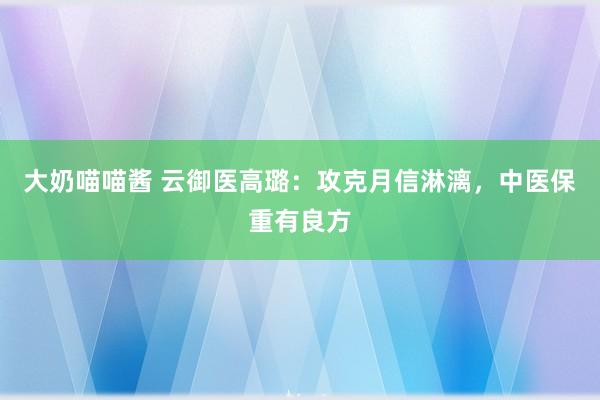 大奶喵喵酱 云御医高璐：攻克月信淋漓，中医保重有良方
