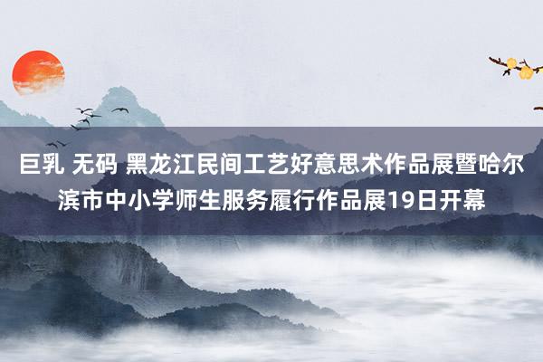 巨乳 无码 黑龙江民间工艺好意思术作品展暨哈尔滨市中小学师生服务履行作品展19日开幕