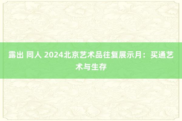 露出 同人 2024北京艺术品往复展示月：买通艺术与生存