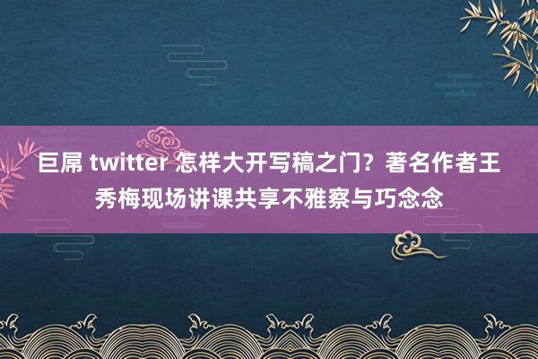 巨屌 twitter 怎样大开写稿之门？著名作者王秀梅现场讲课共享不雅察与巧念念