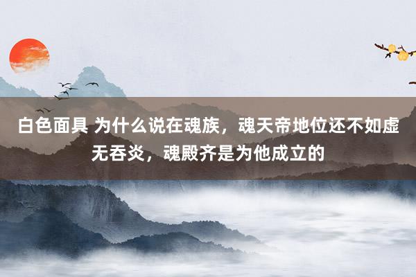 白色面具 为什么说在魂族，魂天帝地位还不如虚无吞炎，魂殿齐是为他成立的