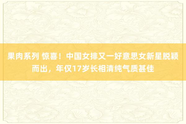 果肉系列 惊喜！中国女排又一好意思女新星脱颖而出，年仅17岁长相清纯气质甚佳