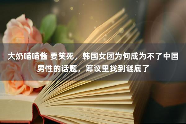 大奶喵喵酱 要笑死，韩国女团为何成为不了中国男性的话题，筹议里找到谜底了
