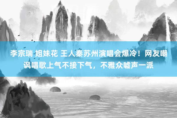 李宗瑞 姐妹花 王人秦苏州演唱会爆冷！网友嘲讽唱歌上气不接下气，不雅众嘘声一派