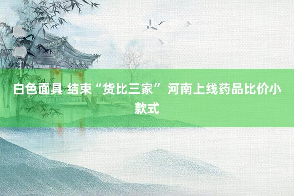 白色面具 结束“货比三家” 河南上线药品比价小款式