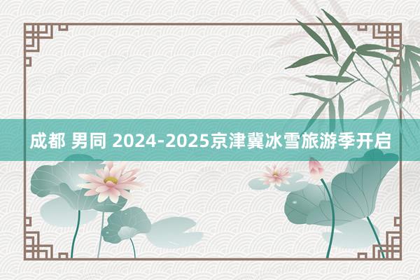 成都 男同 2024-2025京津冀冰雪旅游季开启