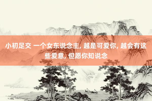 小初足交 一个女东说念主， 越是可爱你， 越会有这些爱意， 但愿你知说念