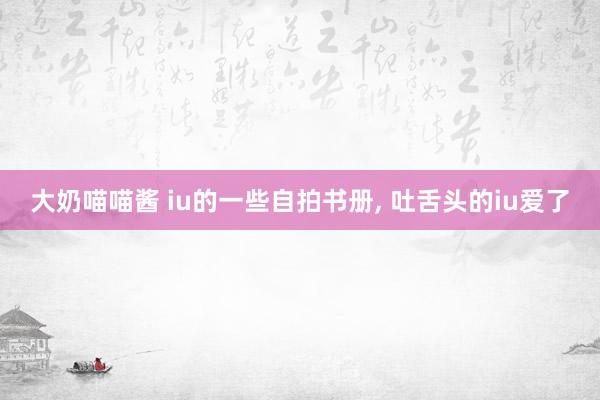 大奶喵喵酱 iu的一些自拍书册， 吐舌头的iu爱了