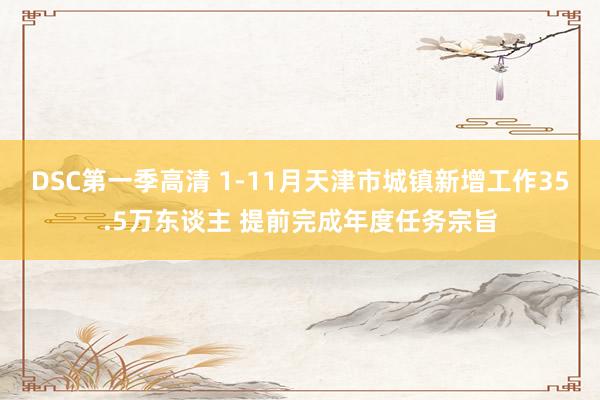 DSC第一季高清 1-11月天津市城镇新增工作35.5万东谈主 提前完成年度任务宗旨