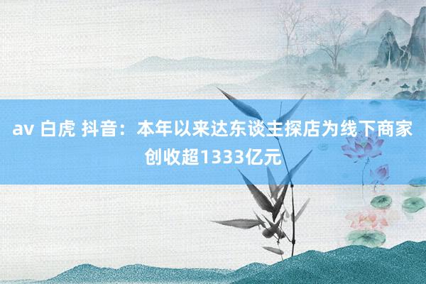 av 白虎 抖音：本年以来达东谈主探店为线下商家创收超1333亿元
