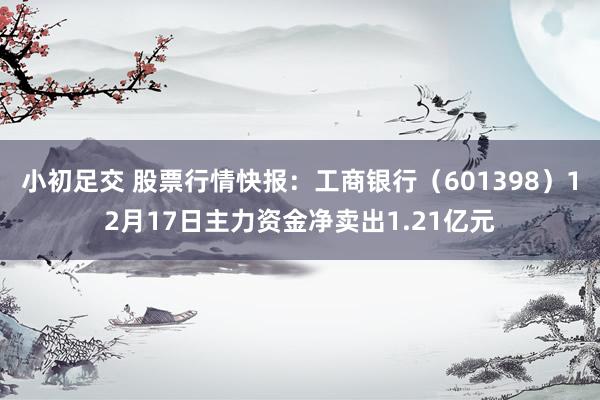 小初足交 股票行情快报：工商银行（601398）12月17日主力资金净卖出1.21亿元