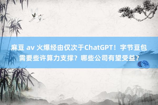 麻豆 av 火爆经由仅次于ChatGPT！字节豆包需要些许算力支撑？哪些公司有望受益？