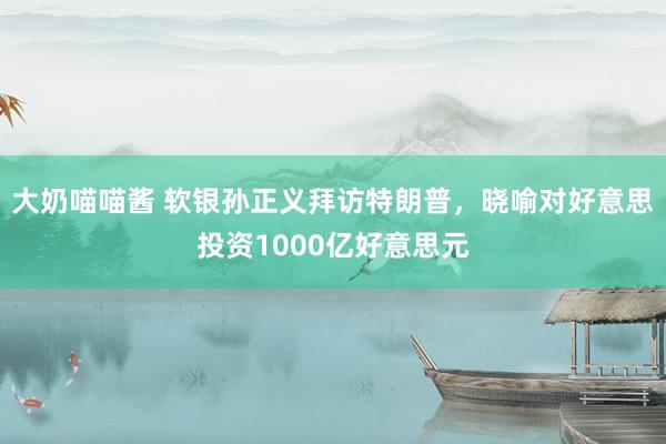 大奶喵喵酱 软银孙正义拜访特朗普，晓喻对好意思投资1000亿好意思元