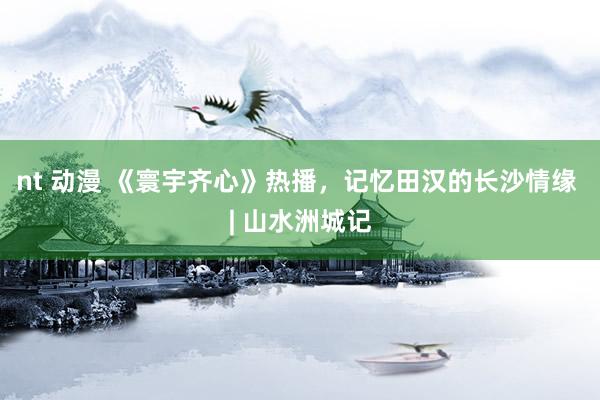 nt 动漫 《寰宇齐心》热播，记忆田汉的长沙情缘 | 山水洲城记