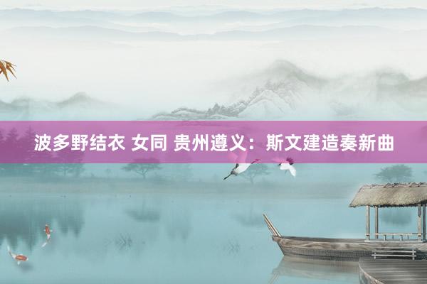 波多野结衣 女同 贵州遵义：斯文建造奏新曲