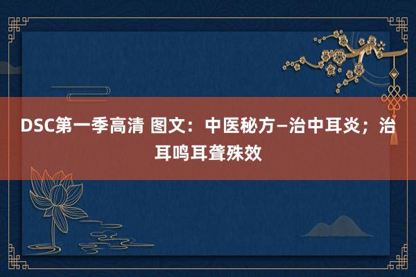 DSC第一季高清 图文：中医秘方—治中耳炎；治耳鸣耳聋殊效