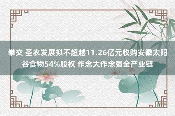 拳交 圣农发展拟不超越11.26亿元收购安徽太阳谷食物54%股权 作念大作念强全产业链