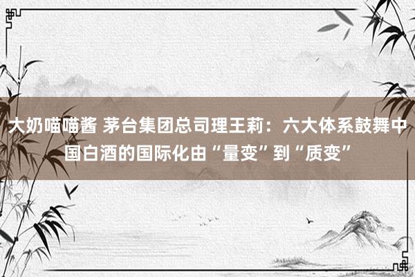 大奶喵喵酱 茅台集团总司理王莉：六大体系鼓舞中国白酒的国际化由“量变”到“质变”