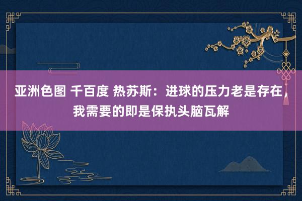亚洲色图 千百度 热苏斯：进球的压力老是存在，我需要的即是保执头脑瓦解