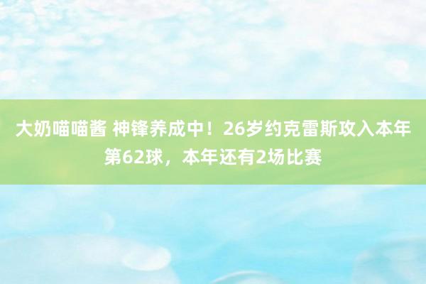 大奶喵喵酱 神锋养成中！26岁约克雷斯攻入本年第62球，本年还有2场比赛