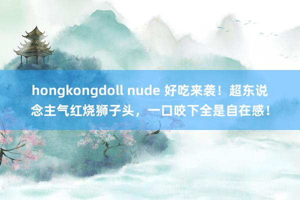 hongkongdoll nude 好吃来袭！超东说念主气红烧狮子头，一口咬下全是自在感！