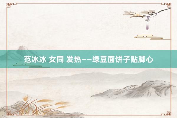 范冰冰 女同 发热——绿豆面饼子贴脚心