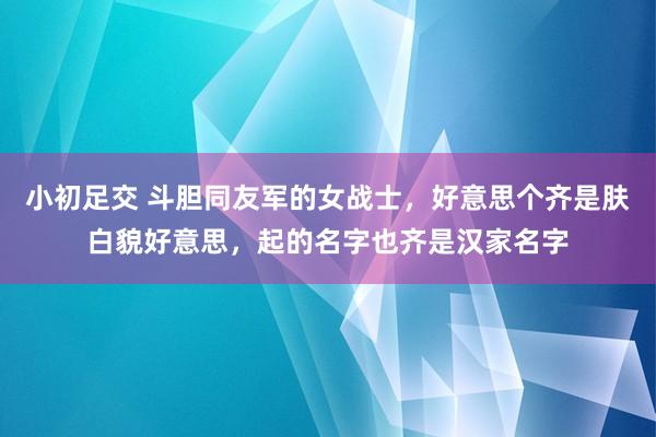 小初足交 斗胆同友军的女战士，好意思个齐是肤白貌好意思，起的名字也齐是汉家名字
