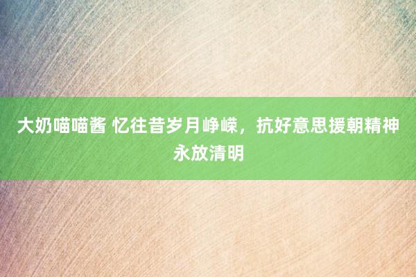 大奶喵喵酱 忆往昔岁月峥嵘，抗好意思援朝精神永放清明