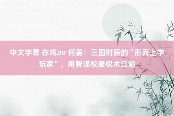 中文字幕 在线av 何晏：三国时辰的“形而上学玩家”，用智谋校服权术江湖