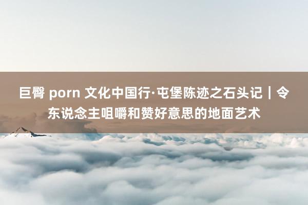巨臀 porn 文化中国行·屯堡陈迹之石头记｜令东说念主咀嚼和赞好意思的地面艺术