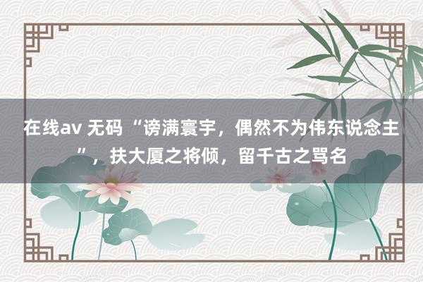 在线av 无码 “谤满寰宇，偶然不为伟东说念主”，扶大厦之将倾，留千古之骂名