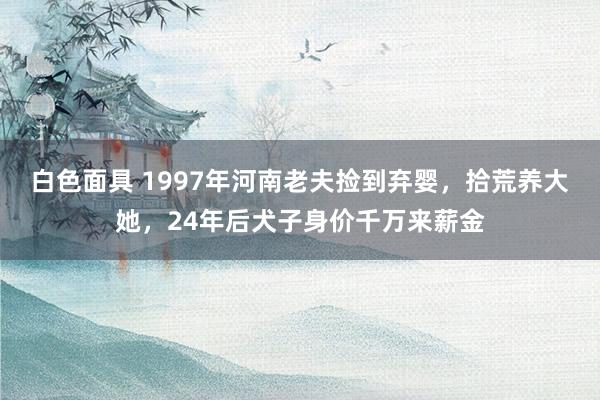 白色面具 1997年河南老夫捡到弃婴，拾荒养大她，24年后犬子身价千万来薪金
