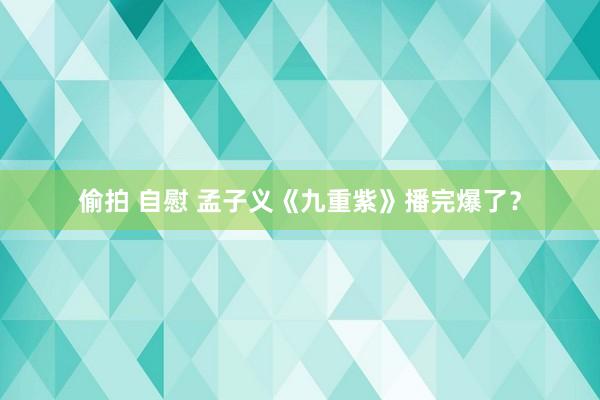 偷拍 自慰 孟子义《九重紫》播完爆了？