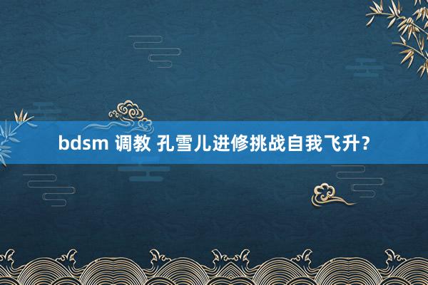 bdsm 调教 孔雪儿进修挑战自我飞升？